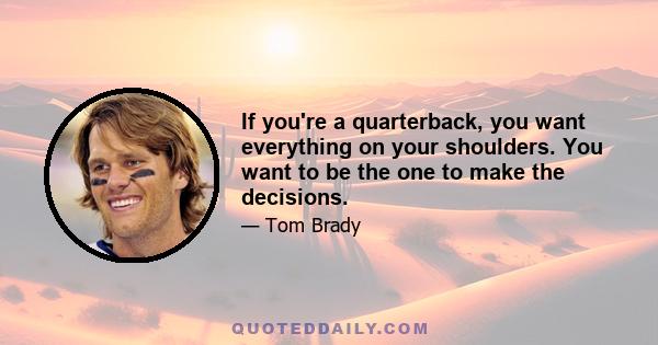 If you're a quarterback, you want everything on your shoulders. You want to be the one to make the decisions.