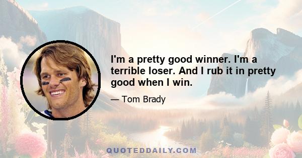 I'm a pretty good winner. I'm a terrible loser. And I rub it in pretty good when I win.