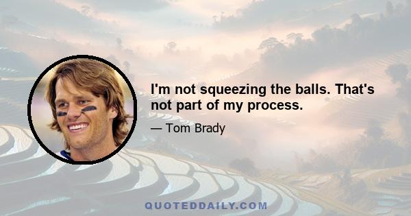 I'm not squeezing the balls. That's not part of my process.