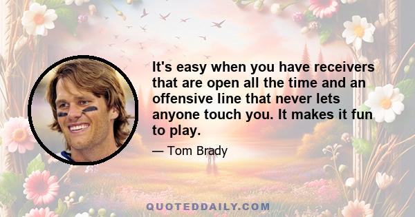 It's easy when you have receivers that are open all the time and an offensive line that never lets anyone touch you. It makes it fun to play.