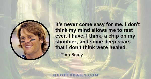 It's never come easy for me. I don't think my mind allows me to rest ever. I have, I think, a chip on my shoulder, and some deep scars that I don't think were healed.