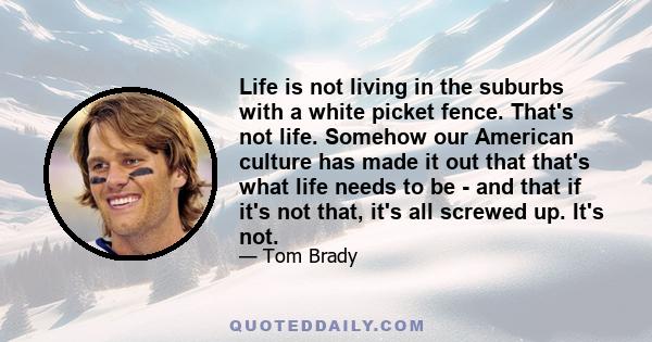 Life is not living in the suburbs with a white picket fence. That's not life. Somehow our American culture has made it out that that's what life needs to be - and that if it's not that, it's all screwed up. It's not.