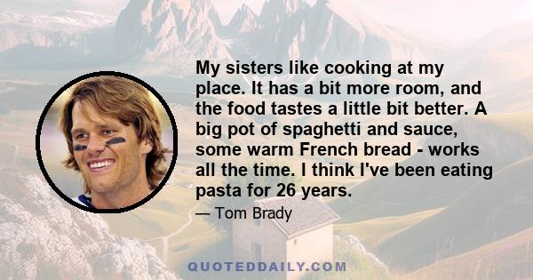 My sisters like cooking at my place. It has a bit more room, and the food tastes a little bit better. A big pot of spaghetti and sauce, some warm French bread - works all the time. I think I've been eating pasta for 26