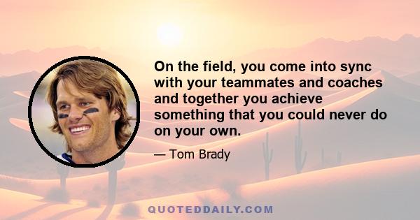 On the field, you come into sync with your teammates and coaches and together you achieve something that you could never do on your own.