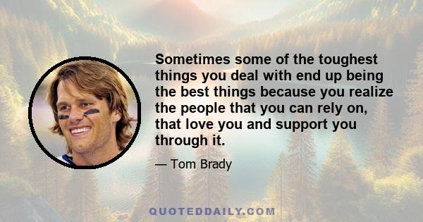 Sometimes some of the toughest things you deal with end up being the best things because you realize the people that you can rely on, that love you and support you through it.