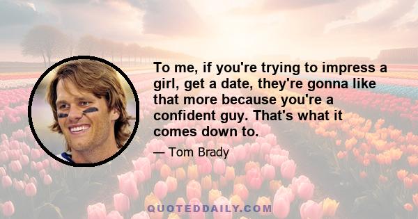 To me, if you're trying to impress a girl, get a date, they're gonna like that more because you're a confident guy. That's what it comes down to.