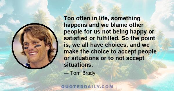 Too often in life, something happens and we blame other people for us not being happy or satisfied or fulfilled. So the point is, we all have choices, and we make the choice to accept people or situations or to not