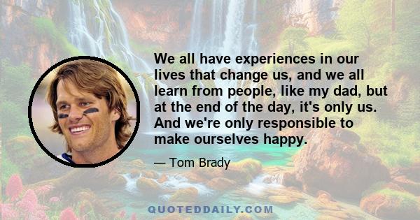 We all have experiences in our lives that change us, and we all learn from people, like my dad, but at the end of the day, it's only us. And we're only responsible to make ourselves happy.