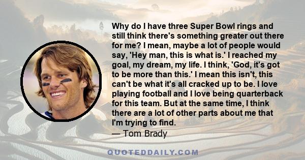 Why do I have three Super Bowl rings and still think there's something greater out there for me? I mean, maybe a lot of people would say, 'Hey man, this is what is.' I reached my goal, my dream, my life. I think, 'God,