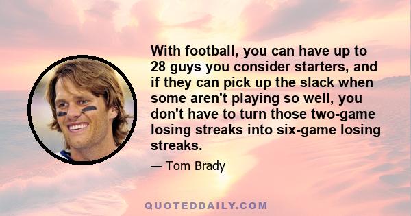 With football, you can have up to 28 guys you consider starters, and if they can pick up the slack when some aren't playing so well, you don't have to turn those two-game losing streaks into six-game losing streaks.