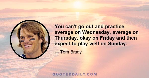 You can't go out and practice average on Wednesday, average on Thursday, okay on Friday and then expect to play well on Sunday.