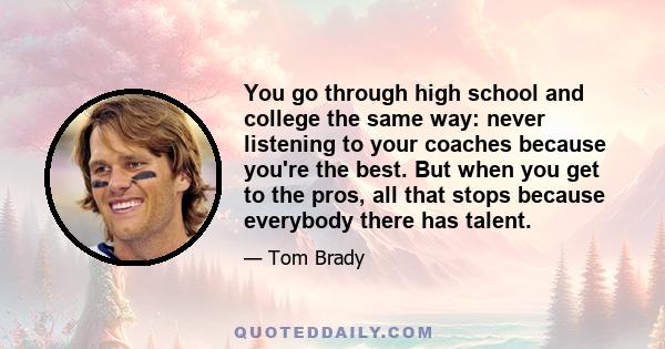 You go through high school and college the same way: never listening to your coaches because you're the best. But when you get to the pros, all that stops because everybody there has talent.