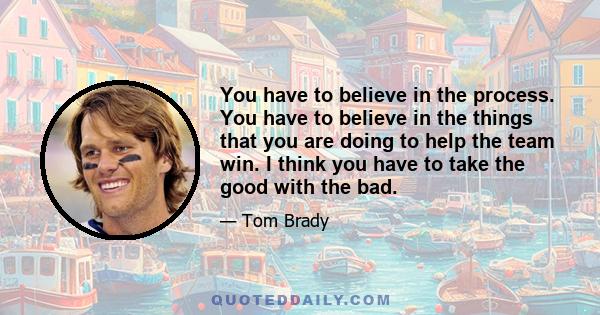 You have to believe in the process. You have to believe in the things that you are doing to help the team win. I think you have to take the good with the bad.