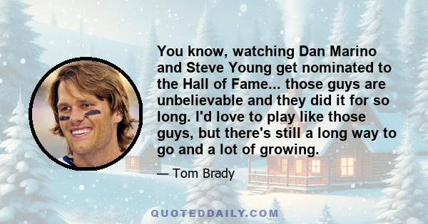 You know, watching Dan Marino and Steve Young get nominated to the Hall of Fame... those guys are unbelievable and they did it for so long. I'd love to play like those guys, but there's still a long way to go and a lot