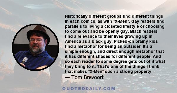 Historically different groups find different things in each comics, as with *X-Men*. Gay readers find parallels to living a closeted lifestyle or choosing to come out and be openly gay. Black readers find a relevance to 