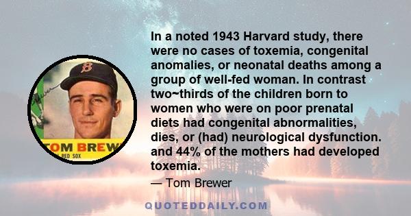 In a noted 1943 Harvard study, there were no cases of toxemia, congenital anomalies, or neonatal deaths among a group of well-fed woman. In contrast two~thirds of the children born to women who were on poor prenatal