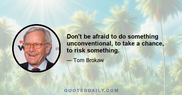 Don't be afraid to do something unconventional, to take a chance, to risk something.