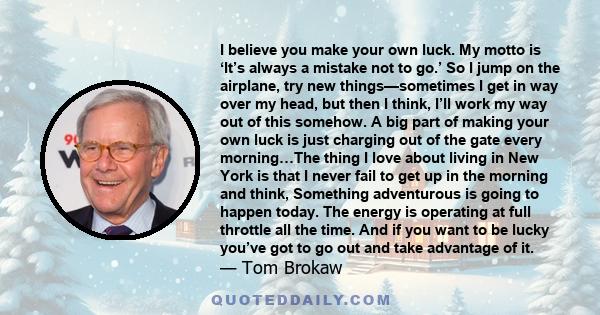 I believe you make your own luck. My motto is ‘It’s always a mistake not to go.’ So I jump on the airplane, try new things—sometimes I get in way over my head, but then I think, I’ll work my way out of this somehow. A