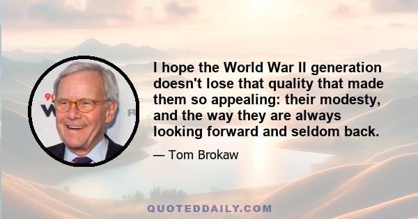 I hope the World War II generation doesn't lose that quality that made them so appealing: their modesty, and the way they are always looking forward and seldom back.