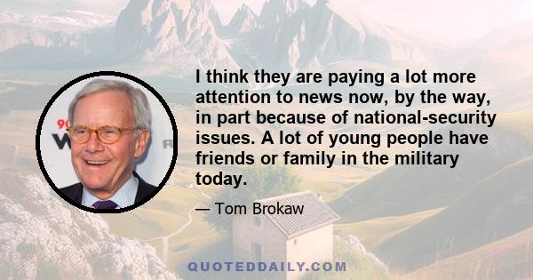 I think they are paying a lot more attention to news now, by the way, in part because of national-security issues. A lot of young people have friends or family in the military today.