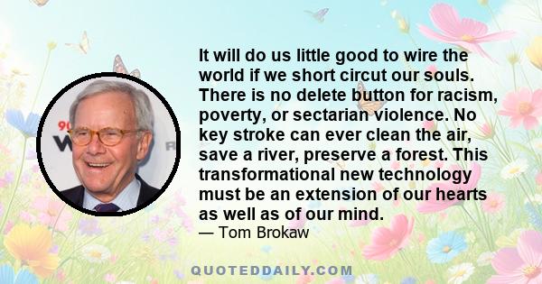 It will do us little good to wire the world if we short circut our souls. There is no delete button for racism, poverty, or sectarian violence. No key stroke can ever clean the air, save a river, preserve a forest. This 