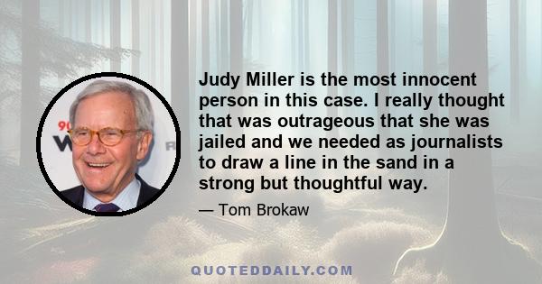 Judy Miller is the most innocent person in this case. I really thought that was outrageous that she was jailed and we needed as journalists to draw a line in the sand in a strong but thoughtful way.