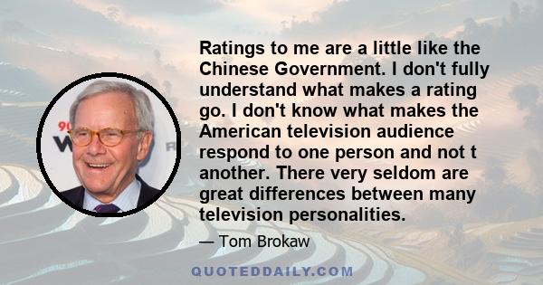 Ratings to me are a little like the Chinese Government. I don't fully understand what makes a rating go. I don't know what makes the American television audience respond to one person and not t another. There very