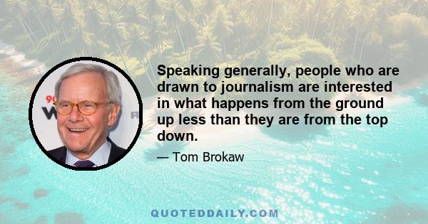 Speaking generally, people who are drawn to journalism are interested in what happens from the ground up less than they are from the top down.