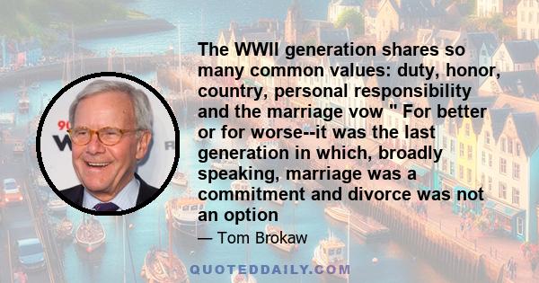 The WWII generation shares so many common values: duty, honor, country, personal responsibility and the marriage vow  For better or for worse--it was the last generation in which, broadly speaking, marriage was a