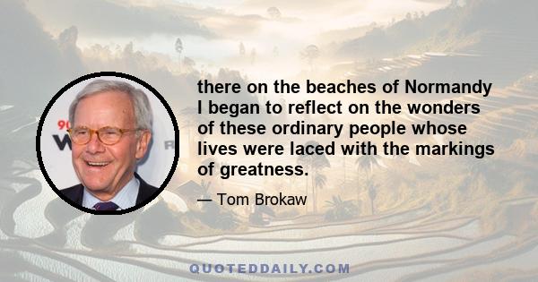 there on the beaches of Normandy I began to reflect on the wonders of these ordinary people whose lives were laced with the markings of greatness.