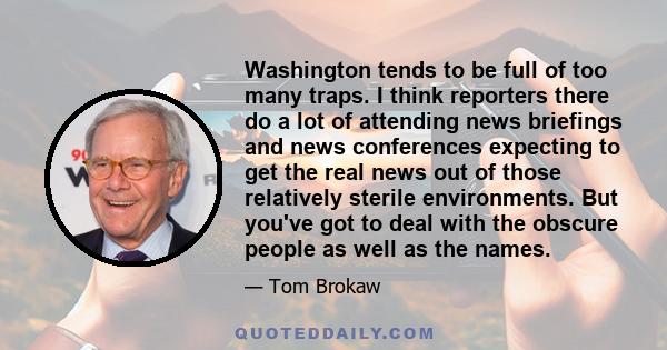 Washington tends to be full of too many traps. I think reporters there do a lot of attending news briefings and news conferences expecting to get the real news out of those relatively sterile environments. But you've