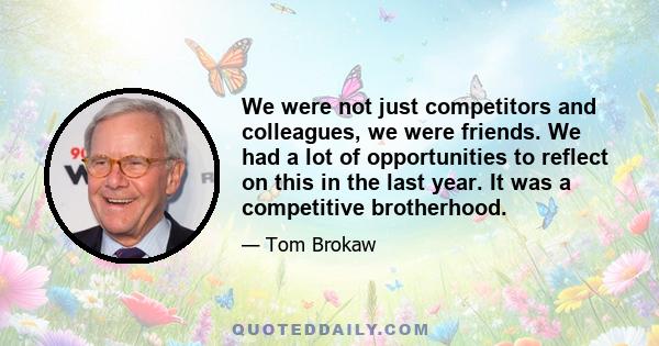 We were not just competitors and colleagues, we were friends. We had a lot of opportunities to reflect on this in the last year. It was a competitive brotherhood.