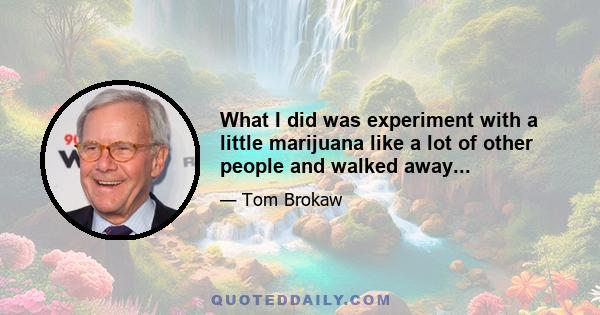 What I did was experiment with a little marijuana like a lot of other people and walked away...