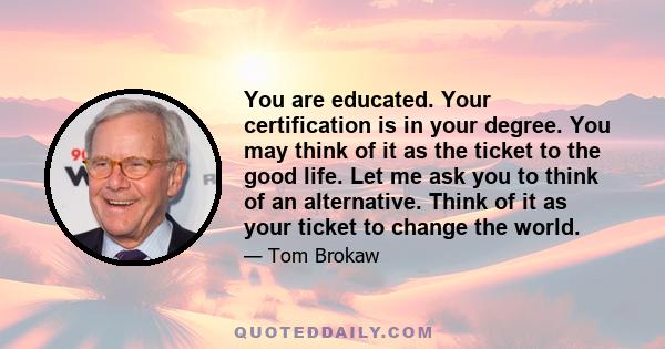 You are educated. Your certification is in your degree. You may think of it as the ticket to the good life. Let me ask you to think of an alternative. Think of it as your ticket to change the world.