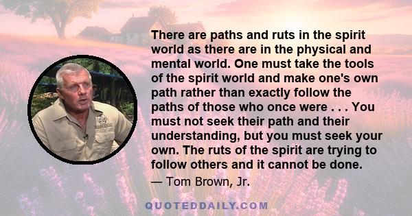 There are paths and ruts in the spirit world as there are in the physical and mental world. One must take the tools of the spirit world and make one's own path rather than exactly follow the paths of those who once were 