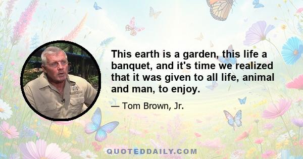 This earth is a garden, this life a banquet, and it's time we realized that it was given to all life, animal and man, to enjoy.