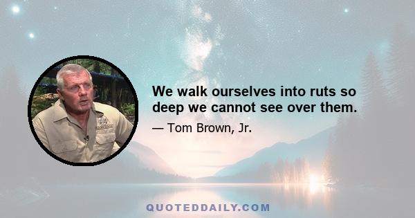 We walk ourselves into ruts so deep we cannot see over them.