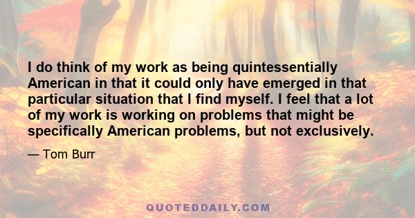 I do think of my work as being quintessentially American in that it could only have emerged in that particular situation that I find myself. I feel that a lot of my work is working on problems that might be specifically 