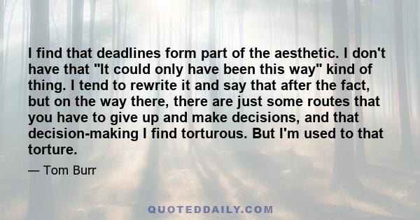 I find that deadlines form part of the aesthetic. I don't have that It could only have been this way kind of thing. I tend to rewrite it and say that after the fact, but on the way there, there are just some routes that 