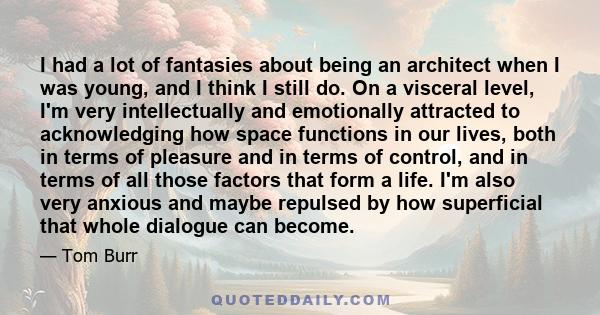 I had a lot of fantasies about being an architect when I was young, and I think I still do. On a visceral level, I'm very intellectually and emotionally attracted to acknowledging how space functions in our lives, both