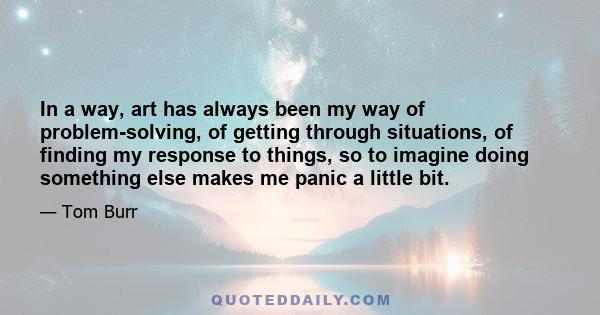 In a way, art has always been my way of problem-solving, of getting through situations, of finding my response to things, so to imagine doing something else makes me panic a little bit.