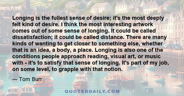 Longing is the fullest sense of desire; it's the most deeply felt kind of desire. I think the most interesting artwork comes out of some sense of longing. It could be called dissatisfaction; it could be called distance. 