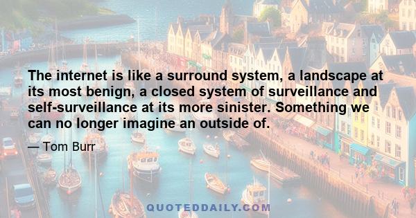 The internet is like a surround system, a landscape at its most benign, a closed system of surveillance and self-surveillance at its more sinister. Something we can no longer imagine an outside of.