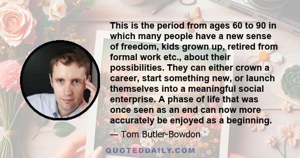 This is the period from ages 60 to 90 in which many people have a new sense of freedom, kids grown up, retired from formal work etc., about their possibilities. They can either crown a career, start something new, or