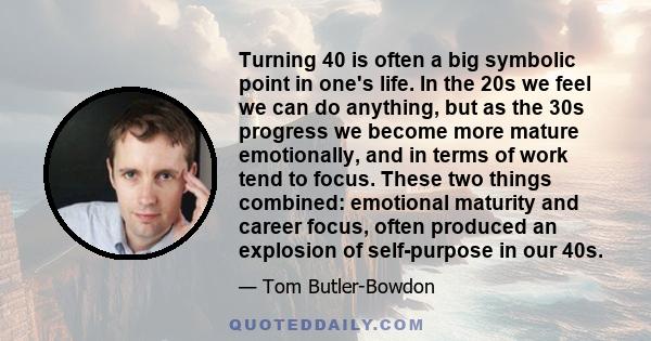 Turning 40 is often a big symbolic point in one's life. In the 20s we feel we can do anything, but as the 30s progress we become more mature emotionally, and in terms of work tend to focus. These two things combined: