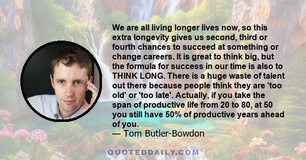 We are all living longer lives now, so this extra longevity gives us second, third or fourth chances to succeed at something or change careers. It is great to think big, but the formula for success in our time is also