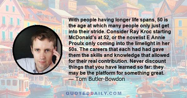 With people having longer life spans, 50 is the age at which many people only just get into their stride. Consider Ray Kroc starting McDonald's at 52, or the novelist E Annie Proulx only coming into the limelight in her 