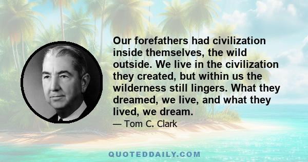 Our forefathers had civilization inside themselves, the wild outside. We live in the civilization they created, but within us the wilderness still lingers. What they dreamed, we live, and what they lived, we dream.