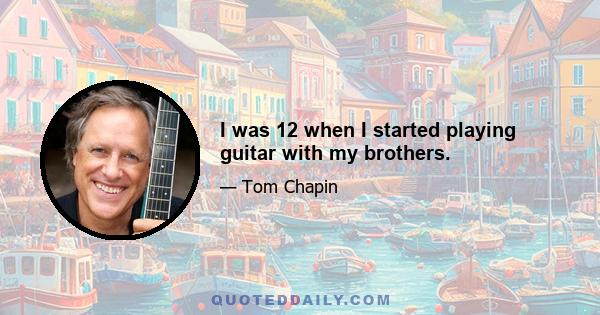 I was 12 when I started playing guitar with my brothers.