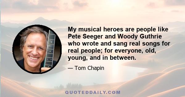 My musical heroes are people like Pete Seeger and Woody Guthrie who wrote and sang real songs for real people; for everyone, old, young, and in between.